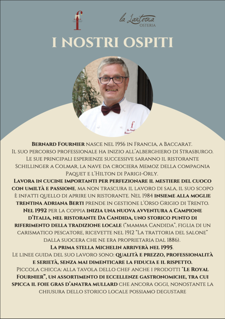 I Nostri Ospiti — Bernard Fournier, chef francese nato a Baccarat nel 1956. Formazione all alberghiero di Strasburgo, esperienze allo Schillinger di Colmar, sulla nave Memoz e all Hilton Parigi-Orly. Con la moglie Adriana Berti ha gestito l Orso Grigio di Trento e dal 1992 il ristorante Da Candida di Campione d Italia, insignito di stella Michelin nel 1995. Produttore della linea Le Royal Fournier, celebre per il foie gras d anatra Mullard.